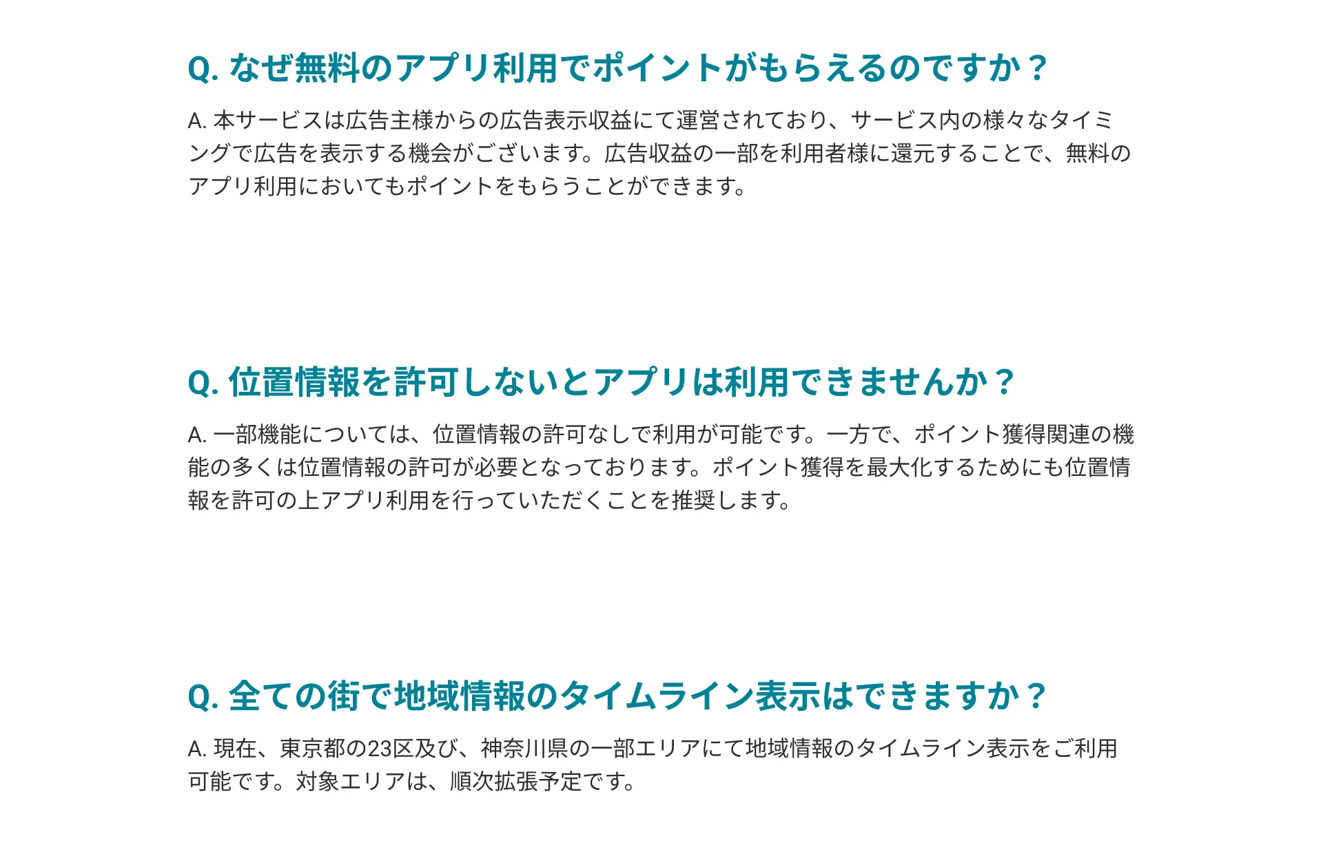 Q. アプリをインストールするだけで、なぜポイントがもらえるのですか？A. 本サービスは広告主様からの広告表示収益にて運営されております。そのため、サービス内の様々なタイミングで広告を表示し、広告収益の一部を利用者様にポイントとして還元することを基本としております。Q. 位置情報を許可しないとアプリは利用できませんか？A. 一部機能については、位置情報の許可なしで利用が可能です。一方で、ポイント獲得関連の機能の多くは位置情報の許可が必要となっております。ポイント獲得を最大化するためにも位置情報を許可の上アプリ利用を行っていただくことを推奨します。Q. 全ての街で地域情報のタイムライン表示はできますか？A. 現在、東京都の23区及び、神奈川県の一部エリアにて地域情報のタイムライン表示をご利用可能です。対象エリアは、順次拡張予定です。