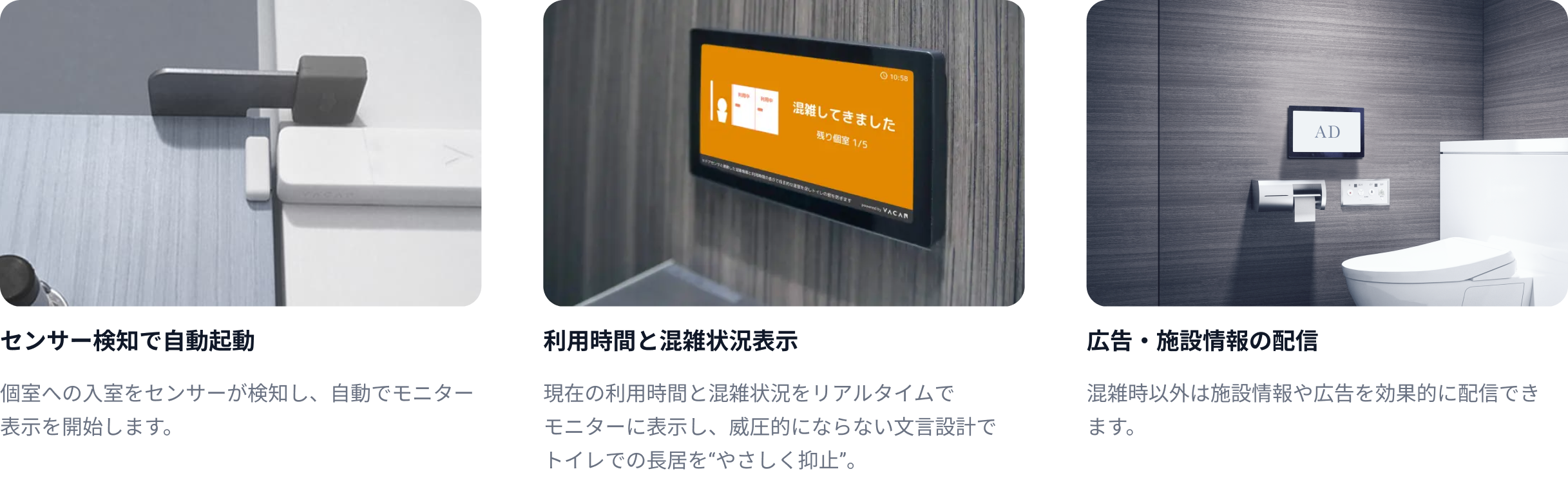センサー検知で自動起動:個室への入室をセンサーが検知し、自動で
    モニター表示を開始します。　利用時間と混雑状況表示：現在の利用時間と混雑状況をリアルタイム
    でモニターに表示し、威圧的にならない文言設計でトイレでの長居を“やさしく抑止”。　広告・施設情報の配信：混雑時以外は施設情報や広告を効果的に配
    信できます。