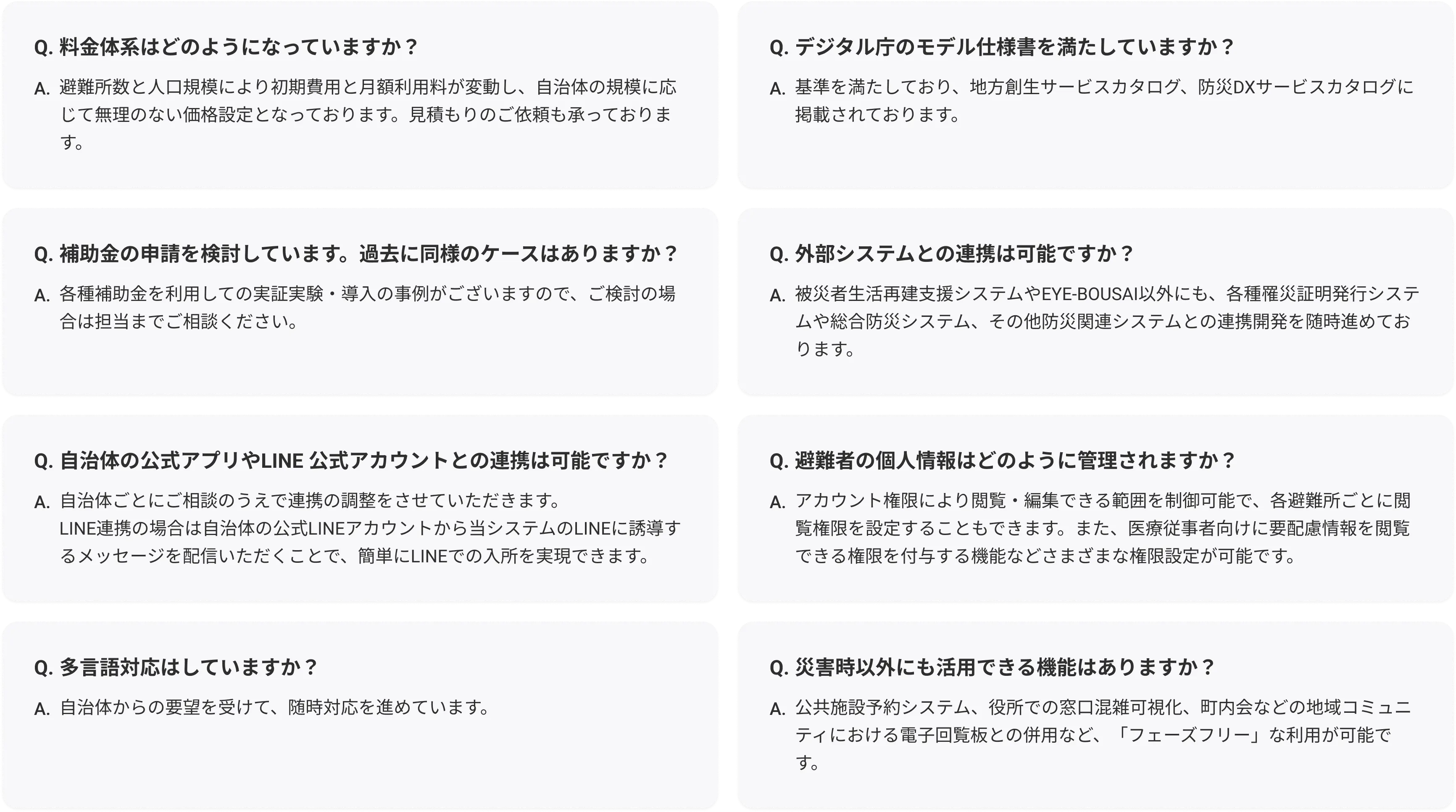 Q. 料金体系はどのようになっていますか？
A. 避難所数と人口規模により初期費用と月額利用料が変動し、自治体の規模に応じて無理のない価格設定となっております。見積もりのご依頼も承っております。

Q. 補助金の申請を検討しています。過去に同様のケースはありますか？
A. 各種補助金を利用しての実証実験・導入の事例がございますので、ご検討の場合は担当までご相談ください。

Q. 自治体の公式アプリやLINE公式アカウントとの連携は可能ですか？
A. 自治体ごとにご相談のうえで連携の調整をさせていただきます。LINE連携の場合は自治体の公式LINEアカウントから当システムのLINEに誘導するメッセージを配信いただくことで、簡単にLINEでの入所を実現できます。

Q. 多言語対応はしていますか？
A. 自治体からの要望を受けて、随時対応を進めています。

Q. デジタル庁のモデル仕様書を満たしていますか？
A. 基準を満たしており、地方創生サービスカタログ、防災DXサービスカタログに掲載されております。

Q. 外部システムとの連携は可能ですか？
A. 被災者生活再建支援システムやEYE-BOUSAI以外にも、各種罹災証明発行システムや総合防災システム、そのた防災関連システムとの連携開発を随時進めております。

Q. 避難者の個人情報はどのように管理されますか？
A. アカウント権限により閲覧・編集できる範囲を制御可能で、各避難所ごとに閲覧権限を設定することもできます。また、医療従事者向けに要配慮情報を閲覧できる権限を付与する機能などさまざまな権限設定が可能です。

Q. 災害時以外にも活用できる機能はありますか？
A. 避難訓練での使用や、役所での窓口混雑可視化、町内会などの地域コミュニティにおける電子回覧板との併用など、平時に利用できる機能もございます。