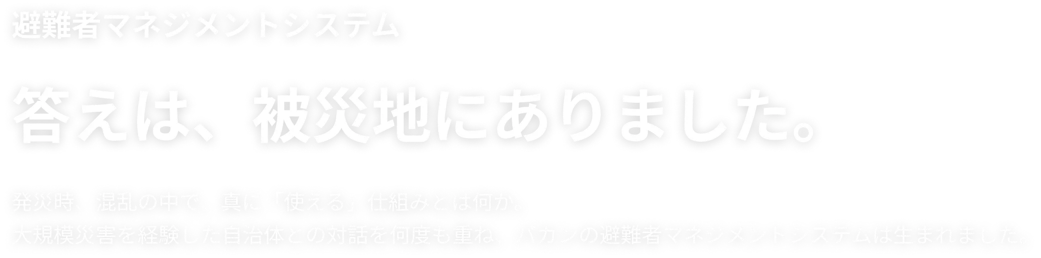 避難者マネジメントシステム 答えは、被災地にありました。発災時、混乱の中で、真に「使える」仕組みとは何か。大規模災害を経験した自治体との対話を何度も重ね、バカンの避難者マネジメントシステムは生まれました。
