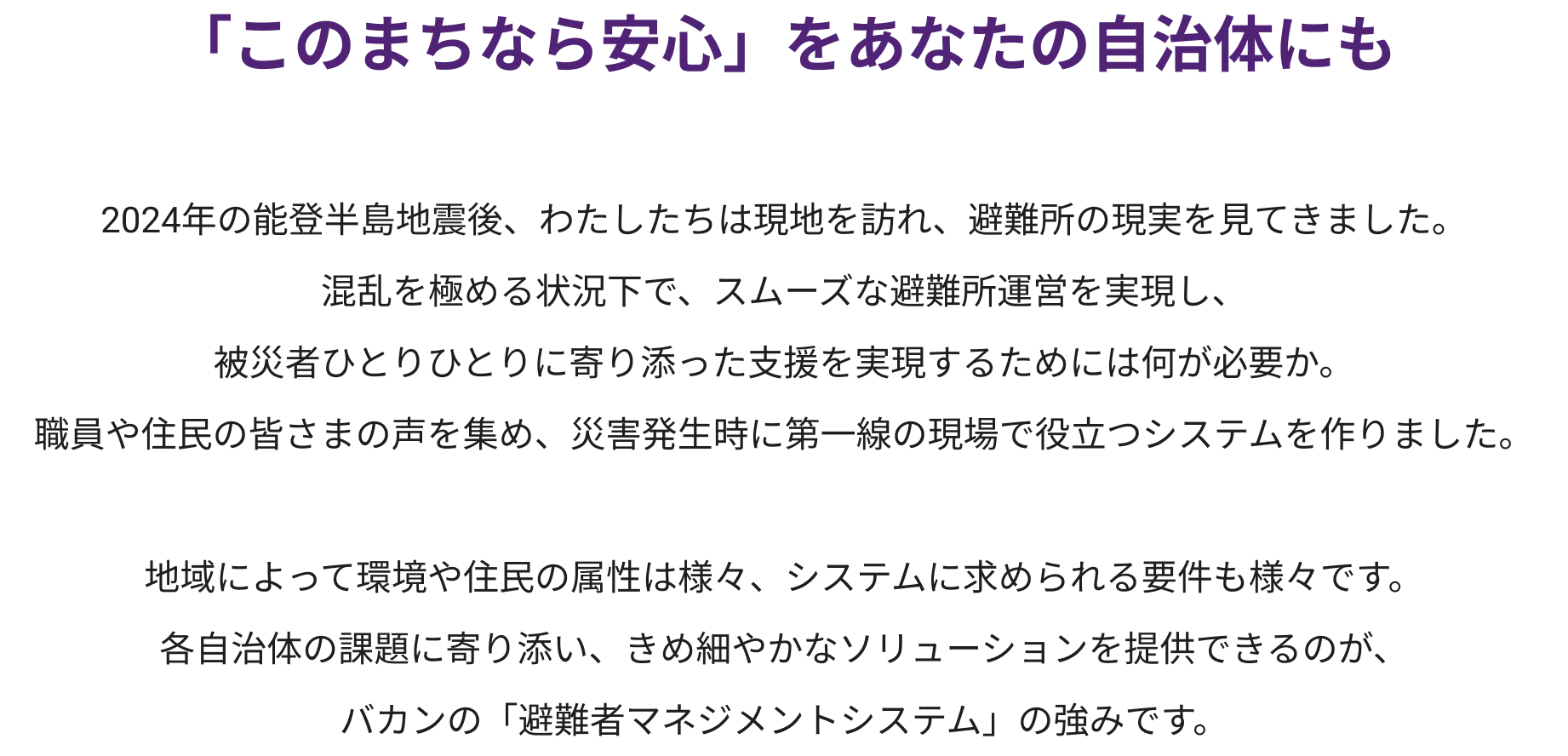 
            「このまちなら安心」をあなたの自治体にも 
            2024年の能登半島地震後、わたしたちは現地を訪れ、避難所の現実を見てきました。
            混乱を極める状況下で、スムーズな避難所運営を実現し、
            被災者ひとりひとりに寄り添った支援を実現するためには何が必要か。
            職員や住民の皆さまの声を集め、災害発生時に第一線の現場で役立つシステムを作りました。

            地域によって環境や住民の属性は様々、システムに求められる要件も様々です。
            各自治体の課題に寄り添い、きめ細やかなソリューションを提供できるのが、
            バカンの「避難者マネジメントシステム」の強みです。