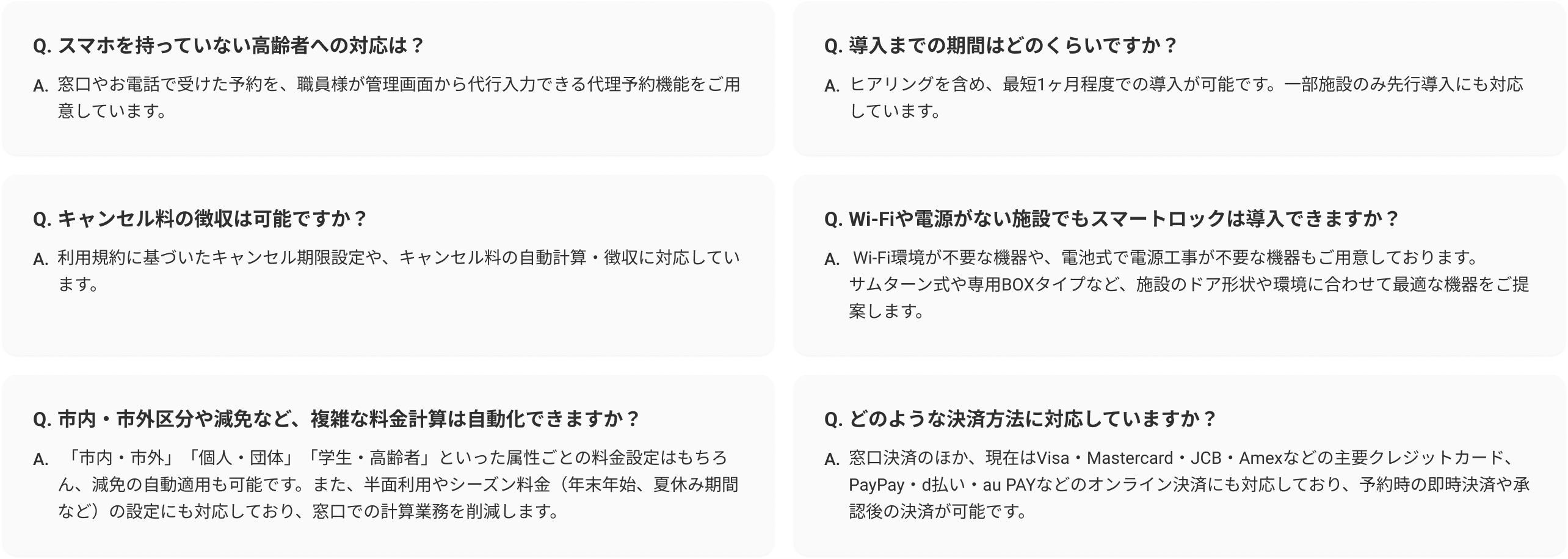 よくある質問一覧。 Q. スマホを持っていない高齢者への対応は？ A. 窓口や電話で受けた予約を、職員様が管理画面から代行入力できる代理予約機能をご用意しています。 Q. キャンセル料の徴収は可能ですか？ A. 利用規約に基づいたキャンセル期限設定や、キャンセル料の自動計算・徴収に対応しています。 Q. 市内・市外区分や減免など、複雑な料金計算は自動化できますか？ A. 「市内・市外」「個人・団体」「学生・高齢者」といった属性ごとの料金設定はもちろん、減免の自動適用も可能です。また、半面利用やシーズン料金（年末年始、夏休み期間など）の設定にも対応しており、窓口での計算業務を削減します。 Q. 導入までの期間はどのくらいですか？ A. ヒアリングを含め、最短1ヶ月程度での導入が可能です。一部施設のみ先行導入にも対応しています。 Q. Wi-Fiや電源がない施設でもスマートロックは導入できますか？ A. Wi-Fi環境が不要な機種や、電池式で電源工事が不要な機種もご用意しています。サムターン式や専用BOXタイプなど、施設のドア形状や環境に合わせて最適な機器をご提案します。 Q. どのような決済方法に対応していますか？ A. 窓口決済のほか、現在はVisa・Mastercard・JCB・Amexなどの主要クレジットカード、PayPay・d払い・auPayなどのオンライン決済にも対応しており、予約時の即時決済や承認後の決済が可能です。 