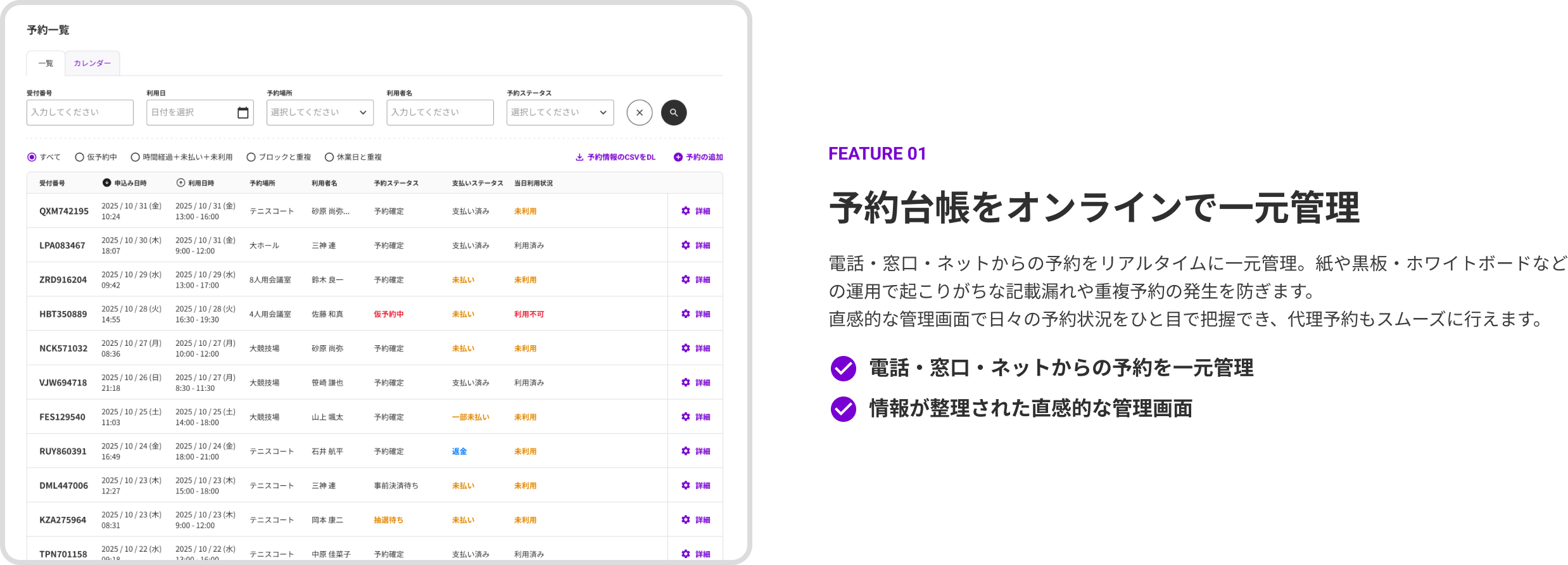 FEATURE 01 予約台帳をオンラインで一元管理。電話・窓口・ネットからの予約をリアルタイムに一元管理。紙や黒板・ホワイトボードなどの運用で起こりがちな記載漏れや重複予約の発生を防ぎます。直感的な管理画面で日々の予約状況をひと目で把握でき、代理予約もスムーズに行えます。機能：電話・窓口・ネットからの予約を一元管理、情報が整理された直感的な管理画面