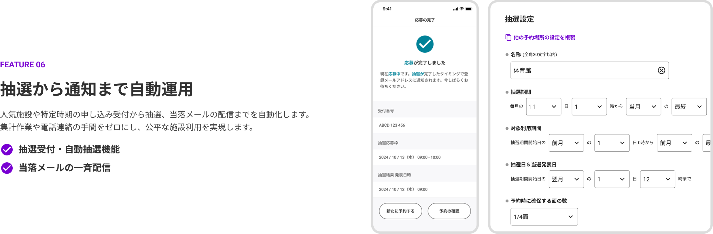 FEATURE 06 抽選から通知まで自動運用。人気施設や特定時期の申し込み受付から抽選、当落メールの配信までを自動化します。集計作業や電話連絡の手間をゼロにし、公平な施設利用を実現します。機能：抽選受付・自動抽選機能、当落メールの一斉配信