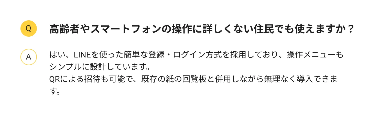 
                高齢者やスマートフォンの操作に詳しくない住民でも使えますか？：はい、LINEを使った簡単な登録・ログイン方式を採用しており、操作メニューもシンプルに設計しています。二次元コードによる招待も可能で、既存の紙の回覧板と併用しながら無理なく導入できます。