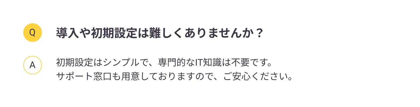 
                導入や初期設定は難しくありませんか？：初期設定はシンプルで、専門的なIT知識は不要です。サポート窓口も用意しておりますので、ご安心ください。