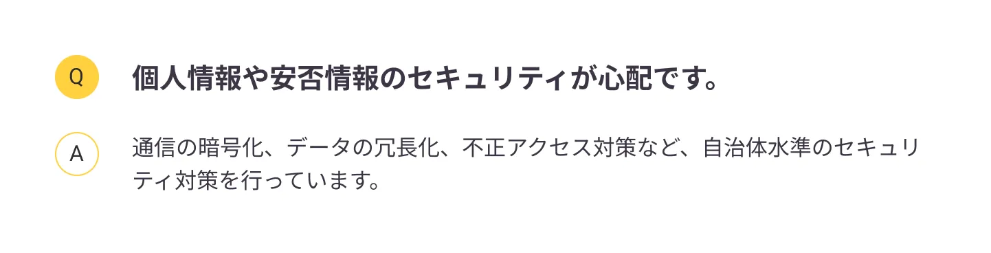 
                個人情報や安否情報のセキュリティが心配です。：通信の暗号化、データの冗長化、不正アクセス対策など、自治体水準のセキュリティ対策を行っています。
