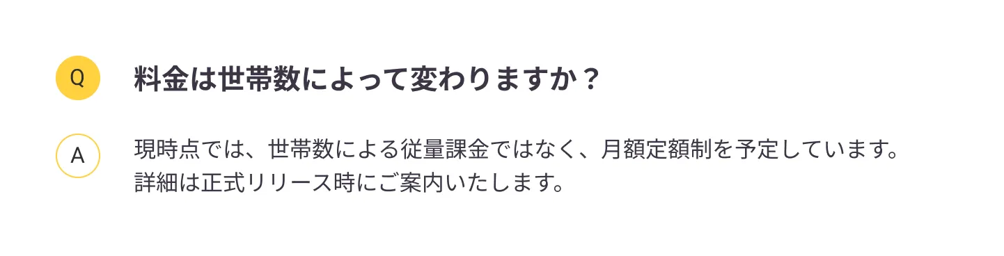 
                料金は世帯数によって変わりますか？：現時点では、世帯数による従量課金ではなく、月額定額制を予定しています。詳細は正式リリース時にご案内いたします。