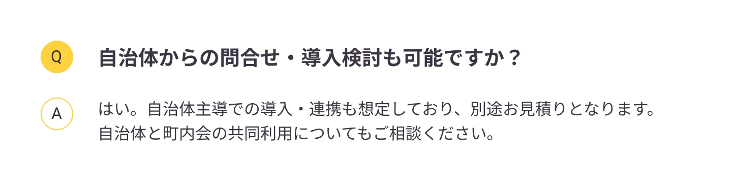 
                自治体からの問合せ・導入検討も可能ですか？：はい。自治体主導での導入・連携も想定しており、別途お見積りとなります。自治体と町内会の共同利用についてもご相談ください。
