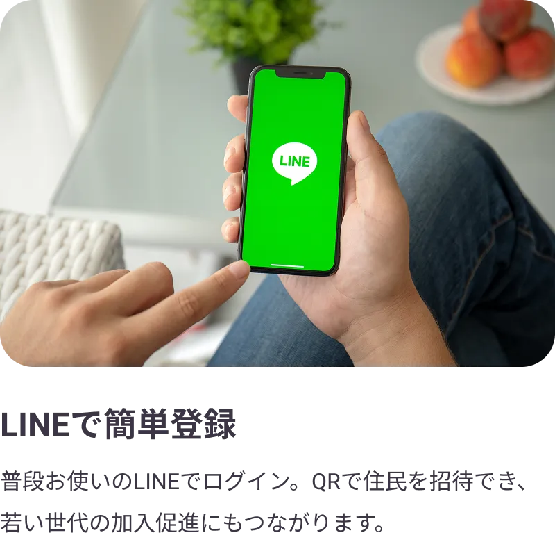 
                LINEで簡単登録：普段お使いのLINEでログイン。QRコードで住民を招待でき、若い世代の加入促進にもつながります。