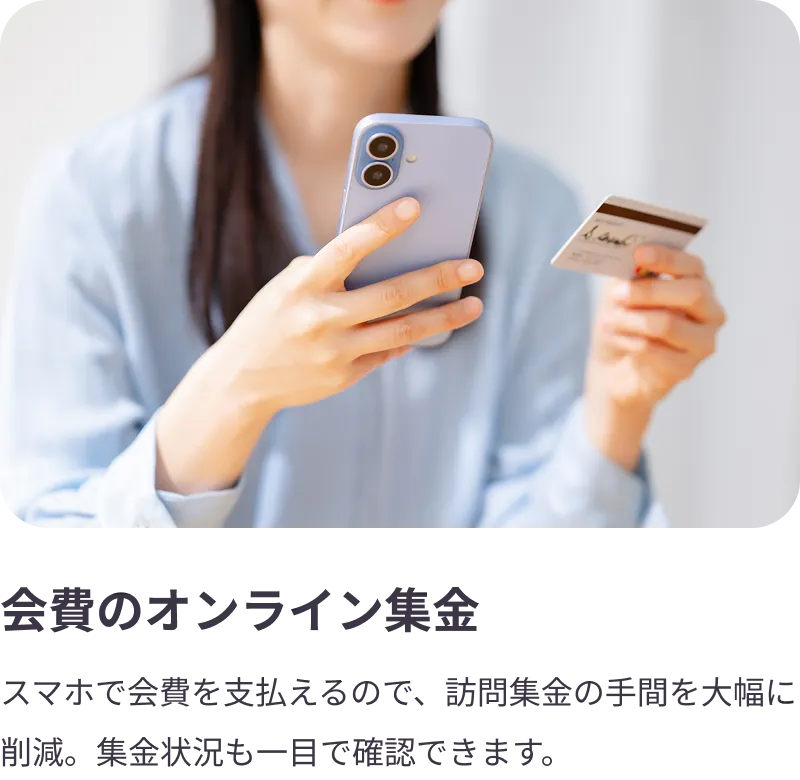 
                会費のオンライン集金：スマホで会費を支払えるので、訪問集金の手間を大幅に削減。集金状況も一目で確認できます。