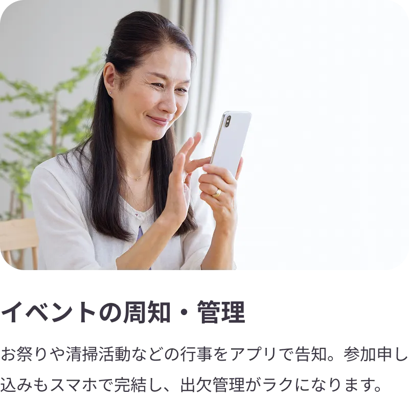 
                イベントの周知・管理：お祭りや清掃活動などの行事をアプリで告知。参加申し込みもスマホで完結し、出欠管理がラクになります。
