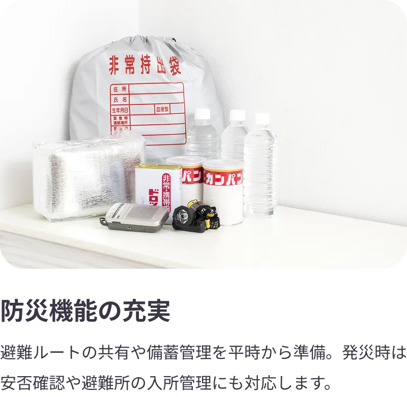 
                防災機能の充実：避難ルートの共有や備蓄管理を平時から準備。発災時は安否確認や避難所の入所管理にも対応します。