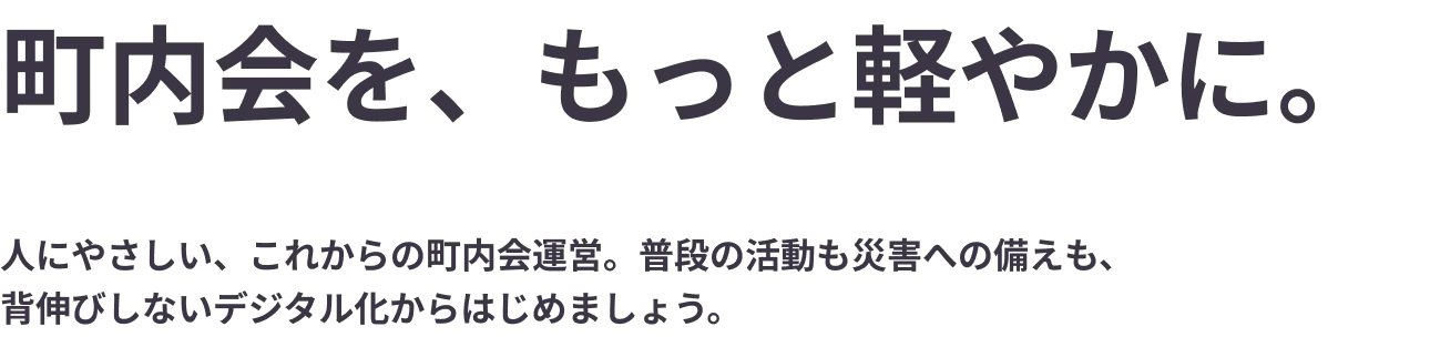 
                「町内会を、もっと軽やかに。人にやさしい、これからの町内会運営。普段の活動も災害への備えも、背伸びしないデジタル化からはじめましょう。