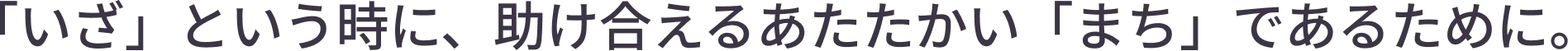
            「いざ」という時に、助け合えるあたたかい「まち」であるために。