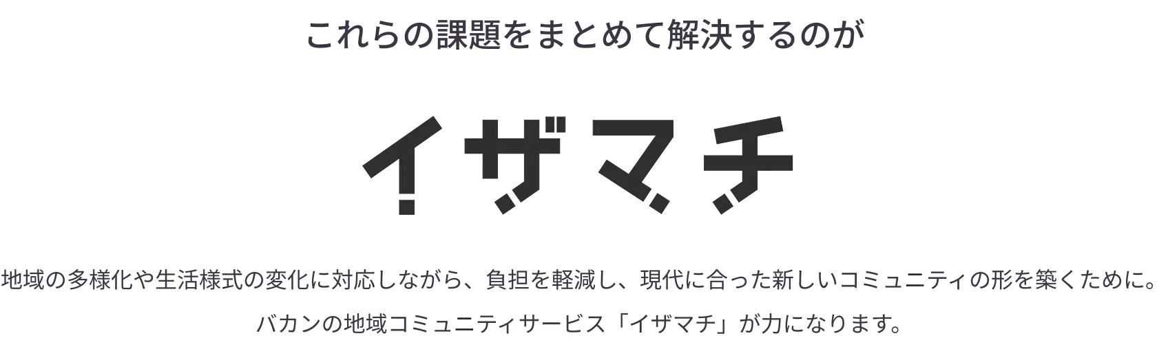 
            これらの課題をまとめて解決するのが「イザマチ」。地域の多様化や生活様式の変化に対応しながら、負担を軽減し、現代に合った新しいコミュニティの形を築くために。
バカンの地域コミュニティサービス「イザマチ」が力になります。