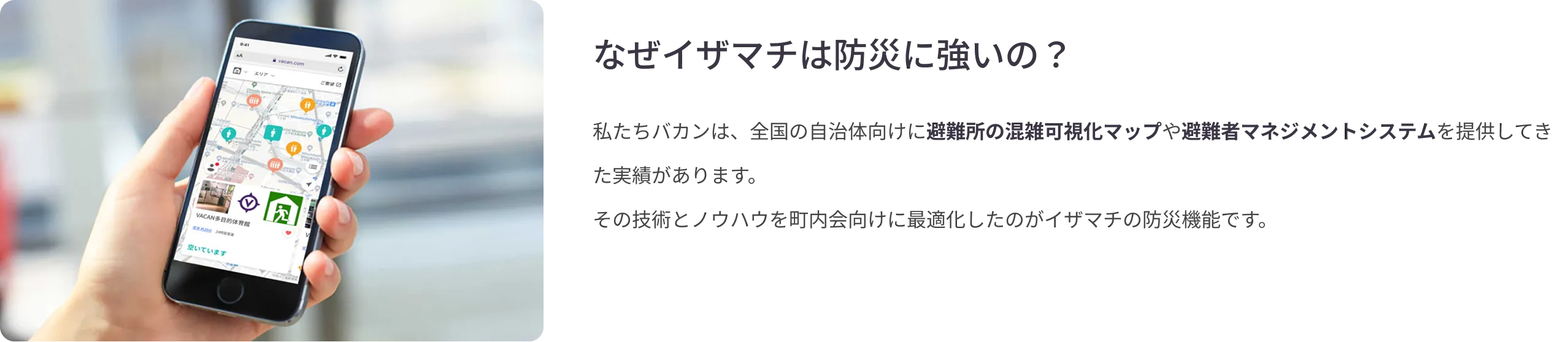 
            なぜイザマチは防災に強いの？：私たちバカンは、全国の自治体向けに避難所の混雑可視化マップや避難者マネジメントシステムを提供してきた実績があります。その技術とノウハウを町内会向けに最適化したのがイザマチの防災機能です。